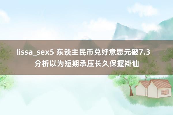 lissa_sex5 东谈主民币兑好意思元破7.3   分析以为短期承压长久保握褂讪