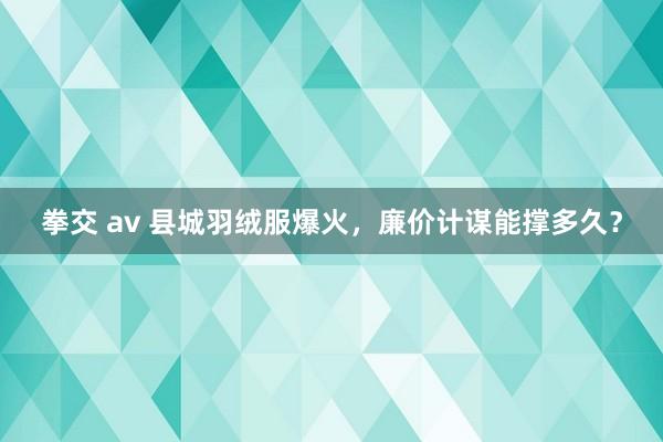 拳交 av 县城羽绒服爆火，廉价计谋能撑多久？