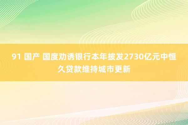 91 国产 国度劝诱银行本年披发2730亿元中恒久贷款维持城市更新