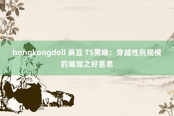 hongkongdoll 麻豆 TS男娘：穿越性别规模的璀璨之好意思