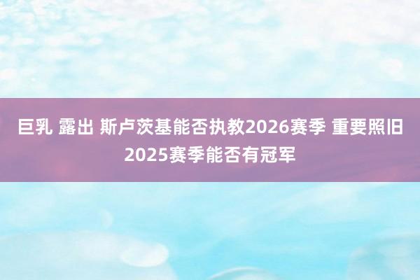 巨乳 露出 斯卢茨基能否执教2026赛季 重要照旧2025赛季能否有冠军