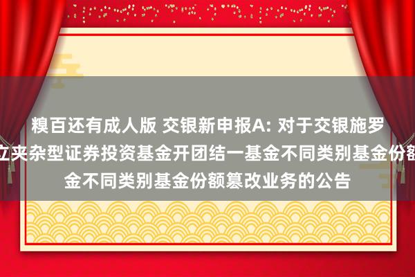 糗百还有成人版 交银新申报A: 对于交银施罗德新申报无邪树立夹杂型证券投资基金开团结一基金不同类别基金份额篡改业务的公告