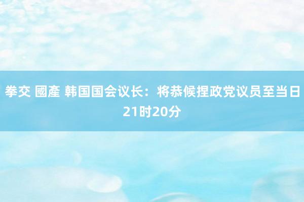 拳交 國產 韩国国会议长：将恭候捏政党议员至当日21时20分