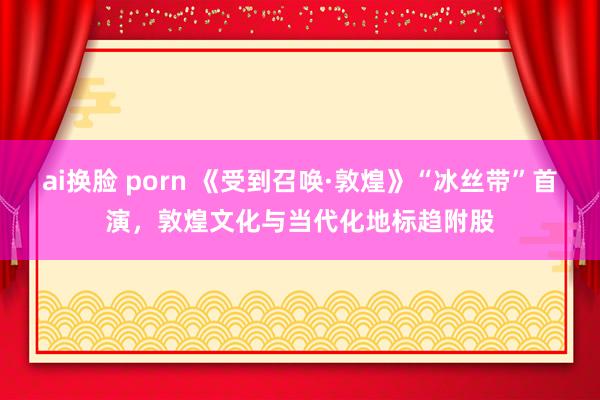 ai换脸 porn 《受到召唤·敦煌》“冰丝带”首演，敦煌文化与当代化地标趋附股