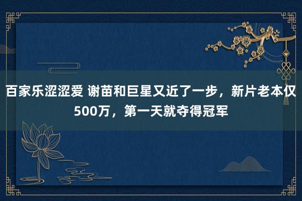 百家乐涩涩爱 谢苗和巨星又近了一步，新片老本仅500万，第一天就夺得冠军