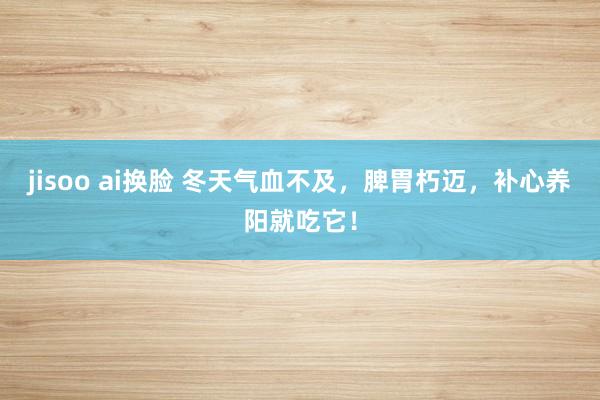 jisoo ai换脸 冬天气血不及，脾胃朽迈，补心养阳就吃它！