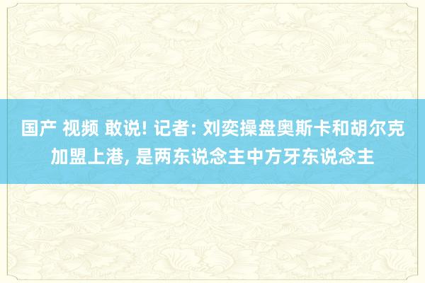 国产 视频 敢说! 记者: 刘奕操盘奥斯卡和胡尔克加盟上港， 是两东说念主中方牙东说念主