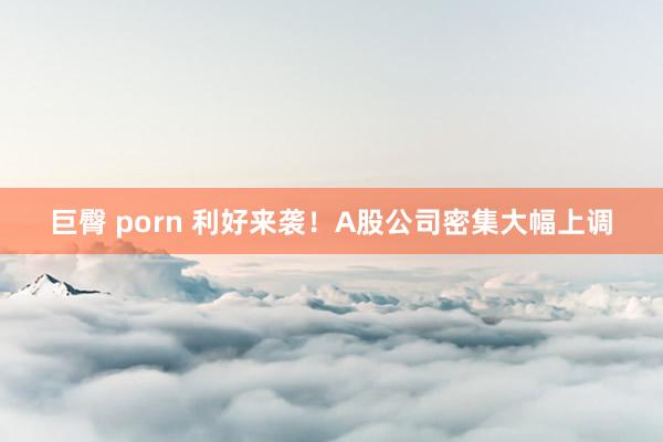 巨臀 porn 利好来袭！A股公司密集大幅上调