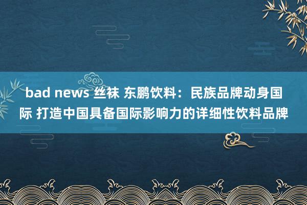 bad news 丝袜 东鹏饮料：民族品牌动身国际 打造中国具备国际影响力的详细性饮料品牌