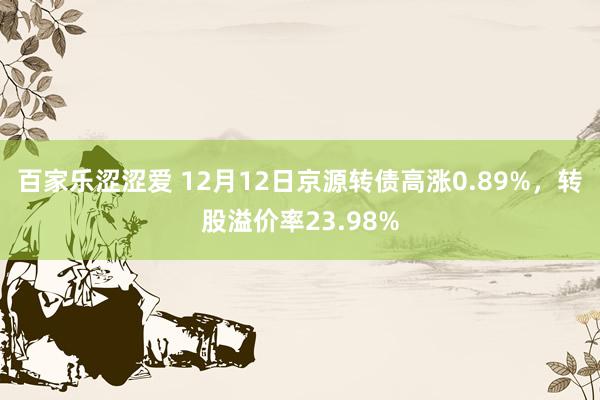 百家乐涩涩爱 12月12日京源转债高涨0.89%，转股溢价率23.98%