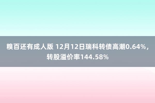 糗百还有成人版 12月12日瑞科转债高潮0.64%，转股溢价率144.58%