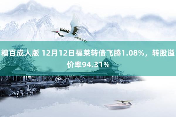 糗百成人版 12月12日福莱转债飞腾1.08%，转股溢价率94.31%