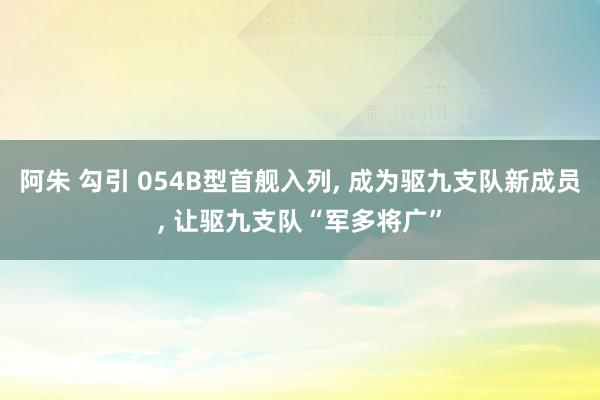 阿朱 勾引 054B型首舰入列， 成为驱九支队新成员， 让驱九支队“军多将广”