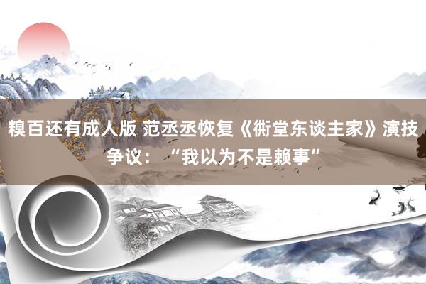 糗百还有成人版 范丞丞恢复《衖堂东谈主家》演技争议： “我以为不是赖事”