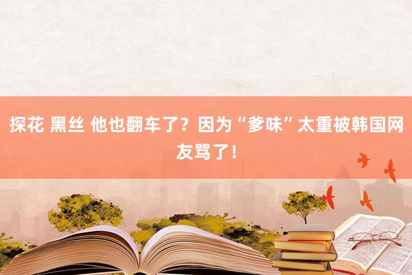 探花 黑丝 他也翻车了？因为“爹味”太重被韩国网友骂了！