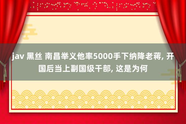 jav 黑丝 南昌举义他率5000手下纳降老蒋， 开国后当上副国级干部， 这是为何