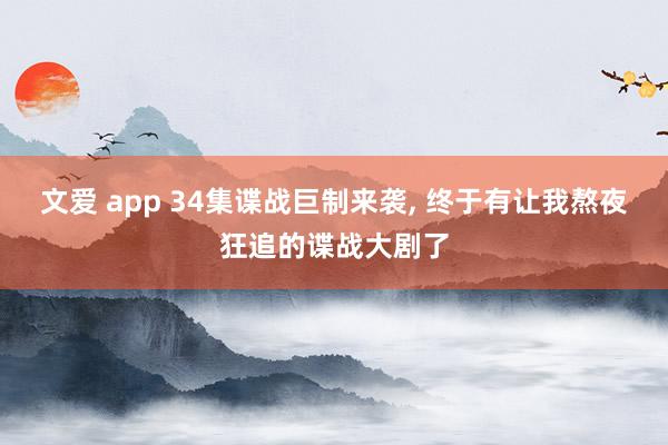 文爱 app 34集谍战巨制来袭， 终于有让我熬夜狂追的谍战大剧了