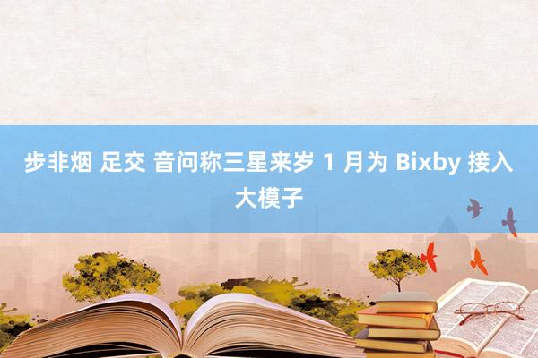 步非烟 足交 音问称三星来岁 1 月为 Bixby 接入大模子