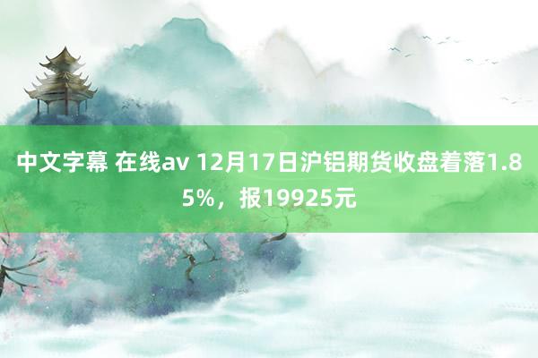 中文字幕 在线av 12月17日沪铝期货收盘着落1.85%，报19925元