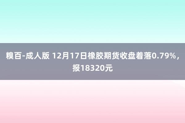 糗百-成人版 12月17日橡胶期货收盘着落0.79%，报18320元