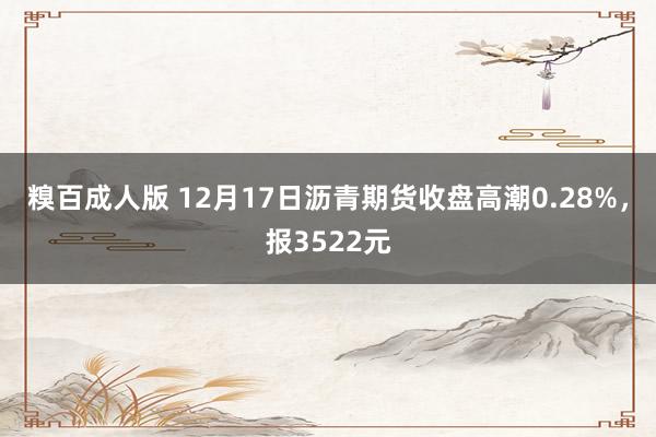 糗百成人版 12月17日沥青期货收盘高潮0.28%，报3522元