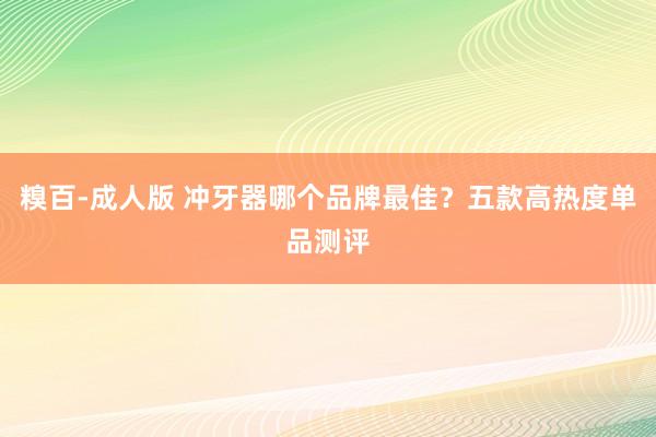 糗百-成人版 冲牙器哪个品牌最佳？五款高热度单品测评