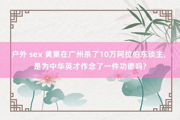 户外 sex 黄巢在广州杀了10万阿拉伯东谈主， 是为中华英才作念了一件功德吗?