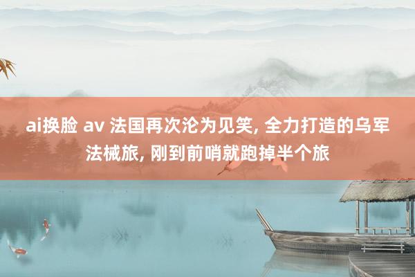 ai换脸 av 法国再次沦为见笑， 全力打造的乌军法械旅， 刚到前哨就跑掉半个旅