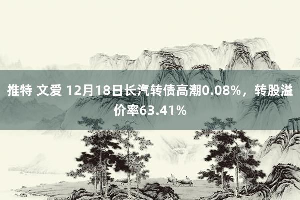 推特 文爱 12月18日长汽转债高潮0.08%，转股溢价率63.41%