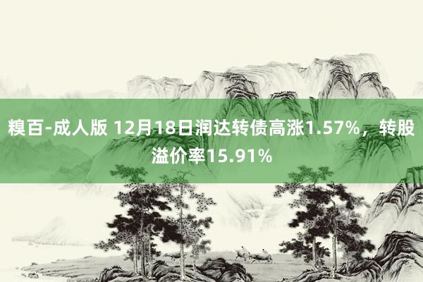 糗百-成人版 12月18日润达转债高涨1.57%，转股溢价率15.91%