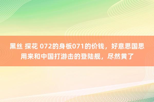 黑丝 探花 072的身板071的价钱，好意思国思用来和中国打游击的登陆舰，尽然黄了