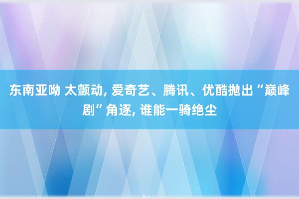 东南亚呦 太颤动， 爱奇艺、腾讯、优酷抛出“巅峰剧”角逐， 谁能一骑绝尘