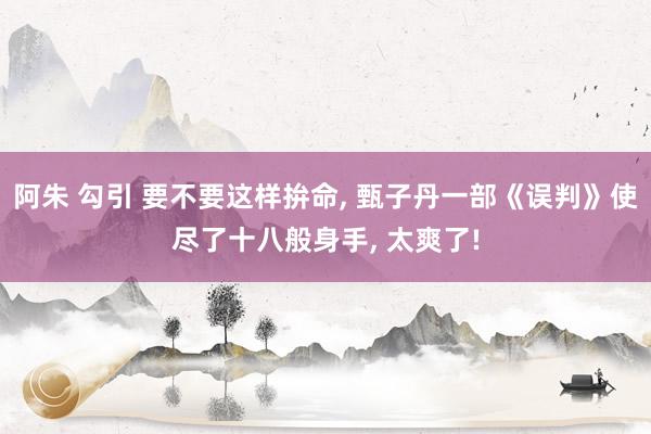 阿朱 勾引 要不要这样拚命， 甄子丹一部《误判》使尽了十八般身手， 太爽了!