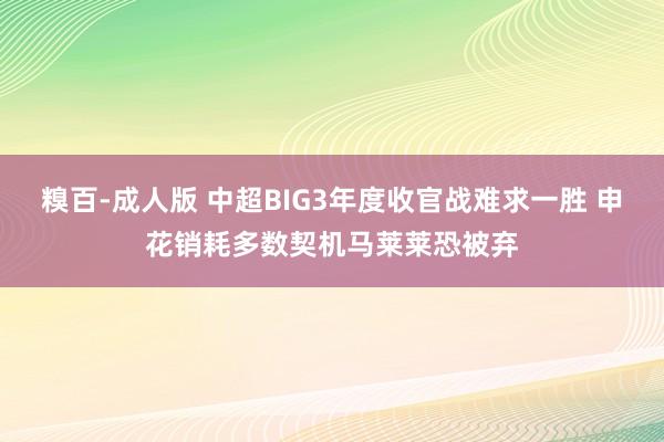 糗百-成人版 中超BIG3年度收官战难求一胜 申花销耗多数契机马莱莱恐被弃