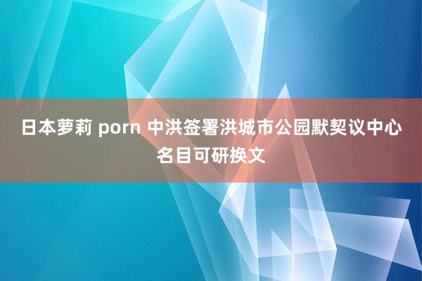 日本萝莉 porn 中洪签署洪城市公园默契议中心名目可研换文