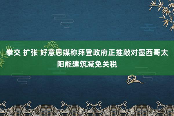 拳交 扩张 好意思媒称拜登政府正推敲对墨西哥太阳能建筑减免关税