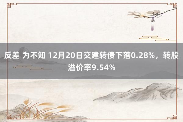 反差 为不知 12月20日交建转债下落0.28%，转股溢价率9.54%