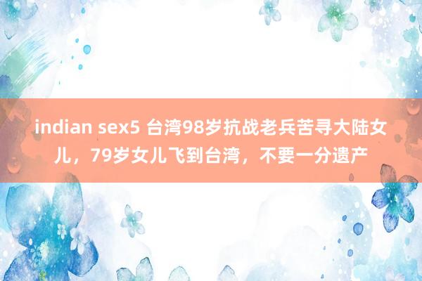 indian sex5 台湾98岁抗战老兵苦寻大陆女儿，79岁女儿飞到台湾，不要一分遗产