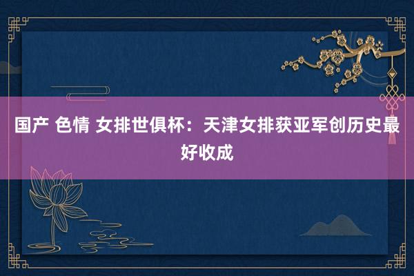 国产 色情 女排世俱杯：天津女排获亚军创历史最好收成