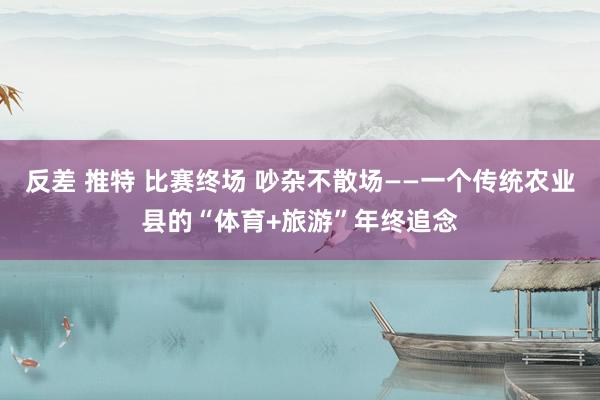 反差 推特 比赛终场 吵杂不散场——一个传统农业县的“体育+旅游”年终追念