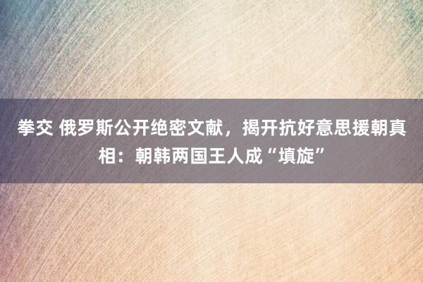 拳交 俄罗斯公开绝密文献，揭开抗好意思援朝真相：朝韩两国王人成“填旋”