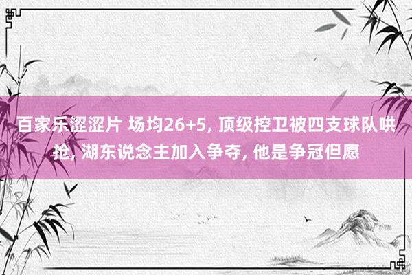 百家乐涩涩片 场均26+5， 顶级控卫被四支球队哄抢， 湖东说念主加入争夺， 他是争冠但愿