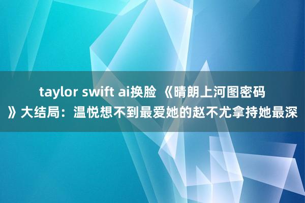 taylor swift ai换脸 《晴朗上河图密码》大结局：温悦想不到最爱她的赵不尤拿持她最深