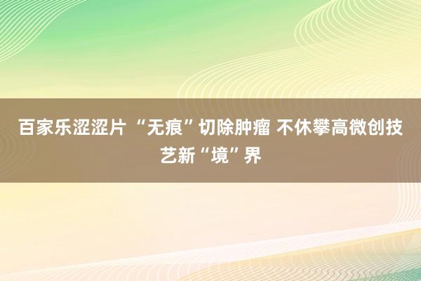 百家乐涩涩片 “无痕”切除肿瘤 不休攀高微创技艺新“境”界