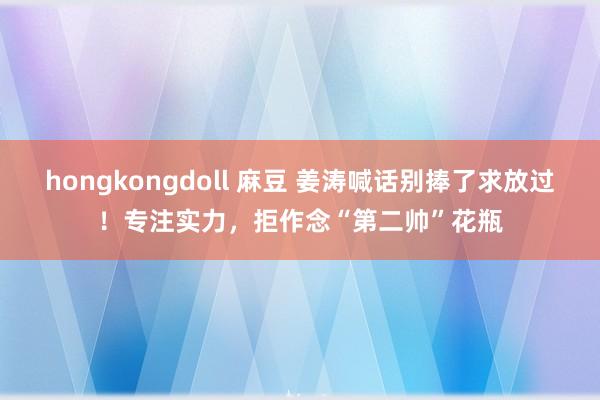 hongkongdoll 麻豆 姜涛喊话别捧了求放过！专注实力，拒作念“第二帅”花瓶