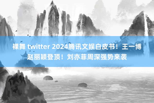 裸舞 twitter 2024腾讯文娱白皮书！王一博赵丽颖登顶！刘亦菲周深强势来袭