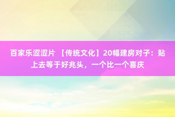 百家乐涩涩片 【传统文化】20幅建房对子：贴上去等于好兆头，一个比一个喜庆