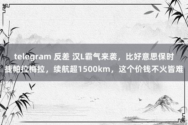 telegram 反差 汉L霸气来袭，比好意思保时捷帕拉梅拉，续航超1500km，这个价钱不火皆难