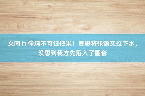 女同 h 偷鸡不可蚀把米！妄思将张颂文拉下水，没思到我方先落入了圈套