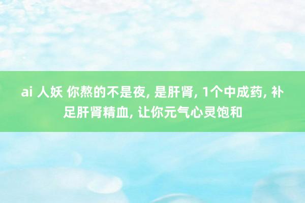 ai 人妖 你熬的不是夜， 是肝肾， 1个中成药， 补足肝肾精血， 让你元气心灵饱和